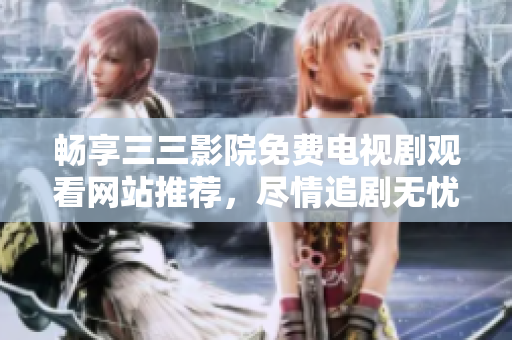 畅享三三影院免费电视剧观看网站推荐，尽情追剧无忧