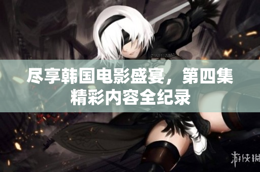 尽享韩国电影盛宴，第四集精彩内容全纪录