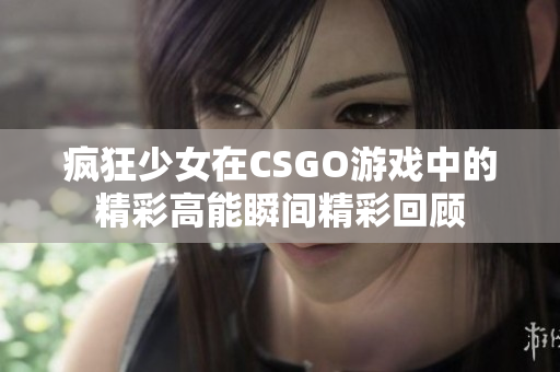 疯狂少女在CSGO游戏中的精彩高能瞬间精彩回顾