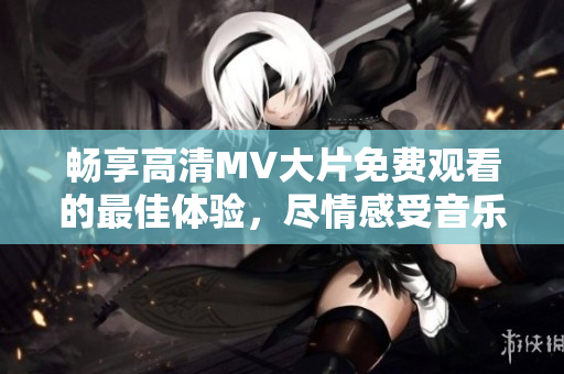 畅享高清MV大片免费观看的最佳体验，尽情感受音乐魅力