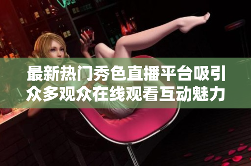最新热门秀色直播平台吸引众多观众在线观看互动魅力