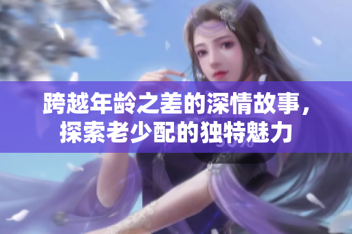 跨越年龄之差的深情故事，探索老少配的独特魅力