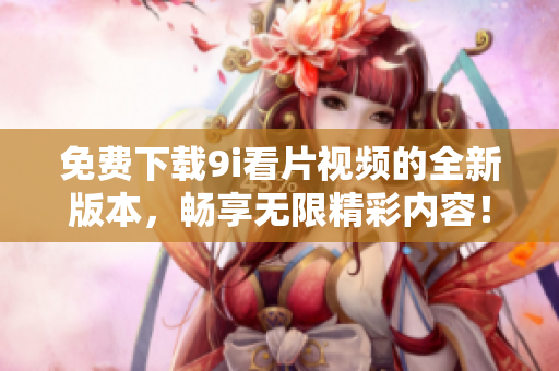 免费下载9i看片视频的全新版本，畅享无限精彩内容！