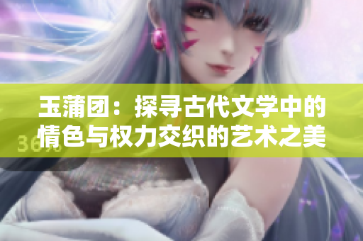 玉蒲团：探寻古代文学中的情色与权力交织的艺术之美