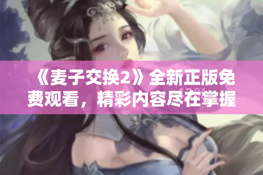《麦子交换2》全新正版免费观看，精彩内容尽在掌握之中
