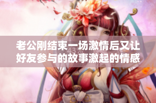 老公刚结束一场激情后又让好友参与的故事激起的情感波澜