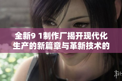 全新9 1制作厂揭开现代化生产的新篇章与革新技术的应用