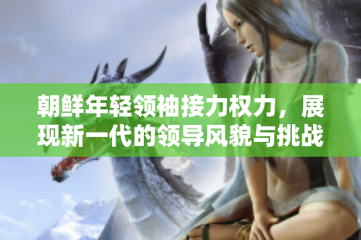 朝鲜年轻领袖接力权力，展现新一代的领导风貌与挑战