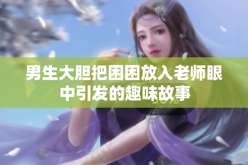 男生大胆把困困放入老师眼中引发的趣味故事