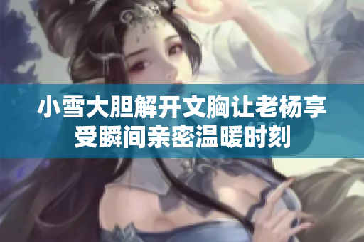 小雪大胆解开文胸让老杨享受瞬间亲密温暖时刻