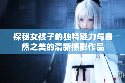 探秘女孩子的独特魅力与自然之美的清新摄影作品