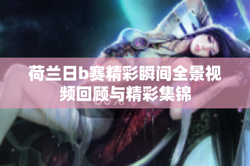 荷兰日b赛精彩瞬间全景视频回顾与精彩集锦