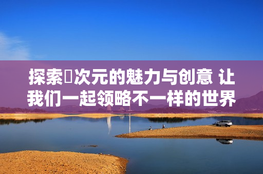 探索囧次元的魅力与创意 让我们一起领略不一样的世界