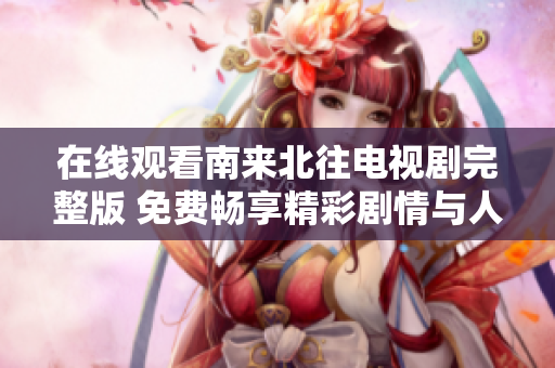 在线观看南来北往电视剧完整版 免费畅享精彩剧情与人物故事