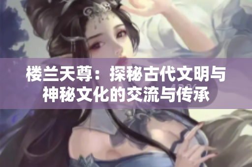 楼兰天尊：探秘古代文明与神秘文化的交流与传承