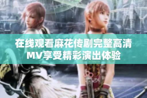 在线观看麻花传剧完整高清MV享受精彩演出体验