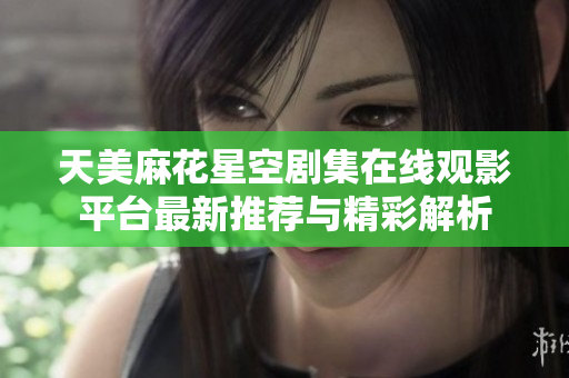 天美麻花星空剧集在线观影平台最新推荐与精彩解析