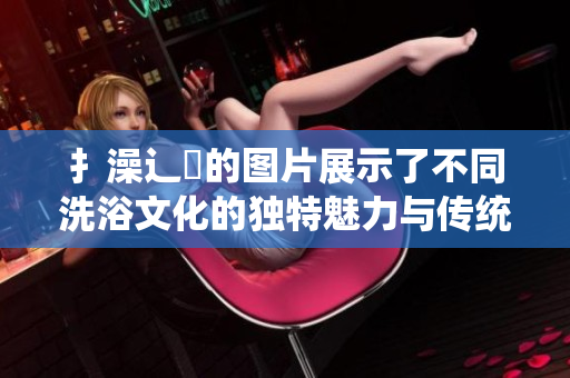 扌澡辶畐的图片展示了不同洗浴文化的独特魅力与传统