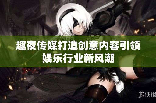 趣夜传媒打造创意内容引领娱乐行业新风潮