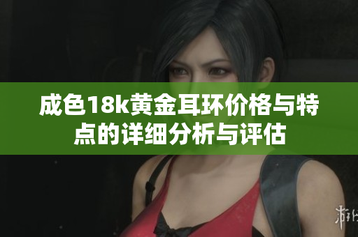 成色18k黄金耳环价格与特点的详细分析与评估