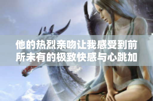 他的热烈亲吻让我感受到前所未有的极致快感与心跳加速