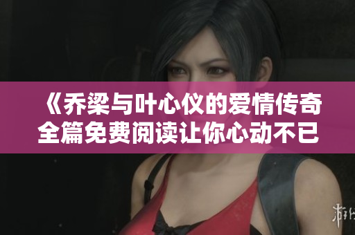 《乔梁与叶心仪的爱情传奇全篇免费阅读让你心动不已》