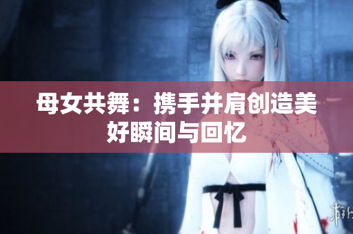 母女共舞：携手并肩创造美好瞬间与回忆