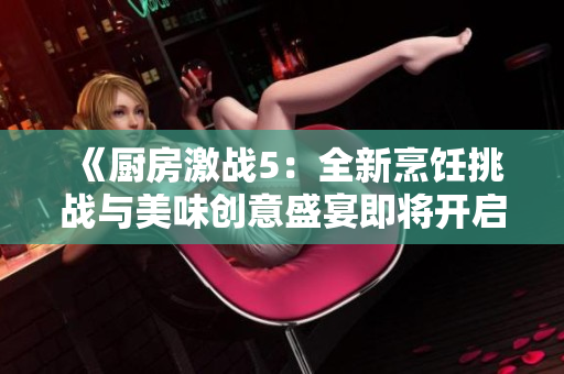 《厨房激战5：全新烹饪挑战与美味创意盛宴即将开启》