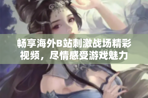 畅享海外B站刺激战场精彩视频，尽情感受游戏魅力