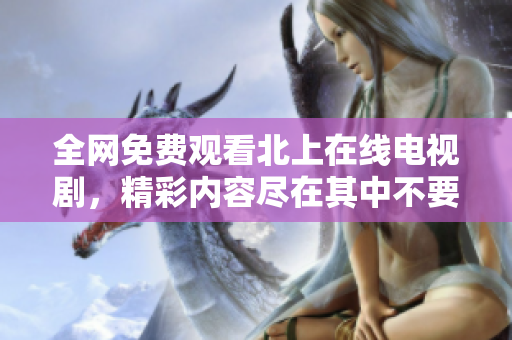 全网免费观看北上在线电视剧，精彩内容尽在其中不要错过