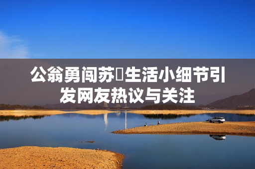 公翁勇闯苏玥生活小细节引发网友热议与关注
