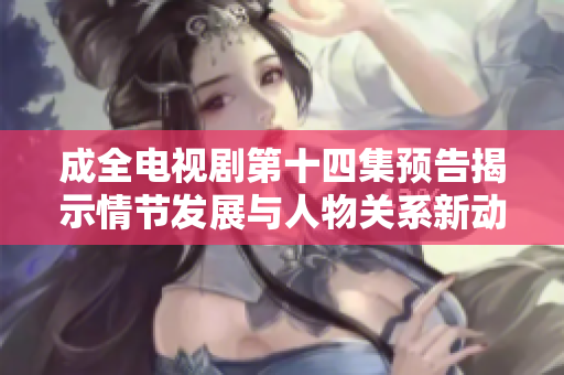 成全电视剧第十四集预告揭示情节发展与人物关系新动态