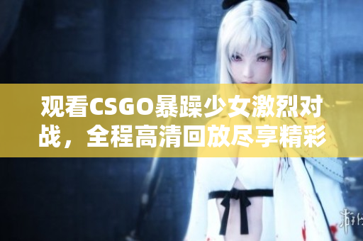 观看CSGO暴躁少女激烈对战，全程高清回放尽享精彩时刻