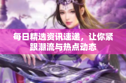 每日精选资讯速递，让你紧跟潮流与热点动态