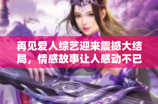 再见爱人综艺迎来震撼大结局，情感故事让人感动不已