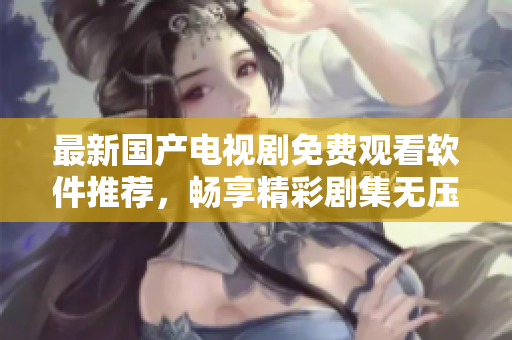 最新国产电视剧免费观看软件推荐，畅享精彩剧集无压力